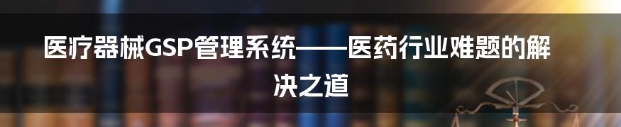 医疗器械GSP管理系统——医药行业难题的解决之道