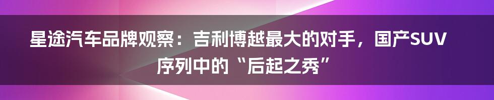 星途汽车品牌观察：吉利博越最大的对手，国产SUV序列中的“后起之秀”