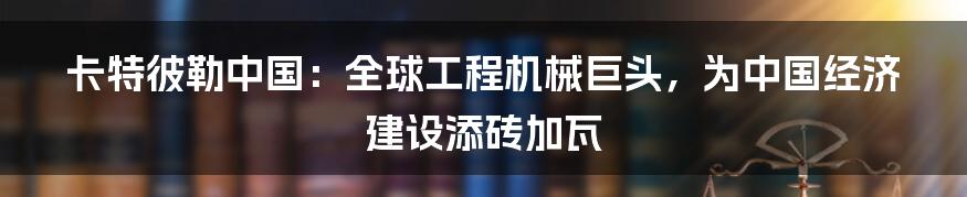 卡特彼勒中国：全球工程机械巨头，为中国经济建设添砖加瓦