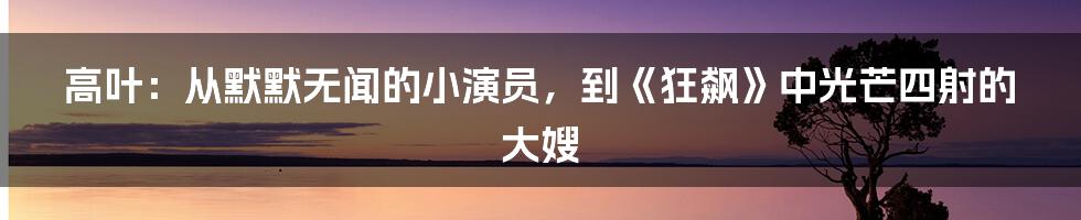 高叶：从默默无闻的小演员，到《狂飙》中光芒四射的大嫂