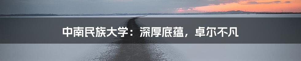 中南民族大学：深厚底蕴，卓尔不凡