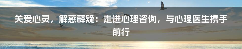 关爱心灵，解惑释疑：走进心理咨询，与心理医生携手前行