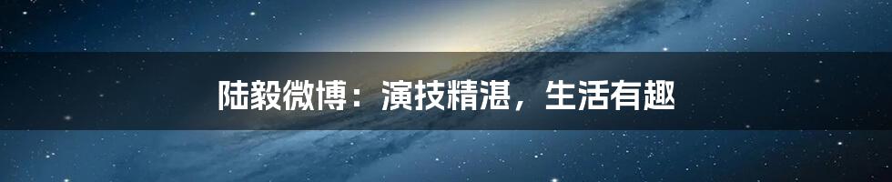 陆毅微博：演技精湛，生活有趣