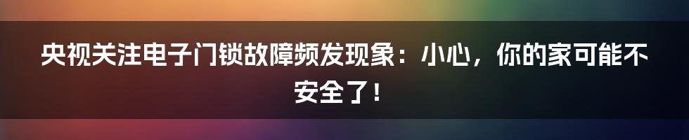 央视关注电子门锁故障频发现象：小心，你的家可能不安全了！