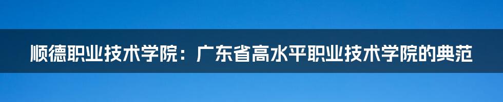 顺德职业技术学院：广东省高水平职业技术学院的典范