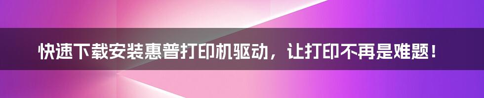 快速下载安装惠普打印机驱动，让打印不再是难题！