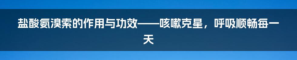 盐酸氨溴索的作用与功效——咳嗽克星，呼吸顺畅每一天