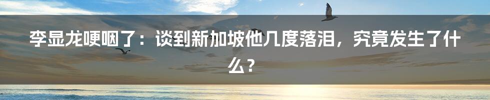 李显龙哽咽了：谈到新加坡他几度落泪，究竟发生了什么？