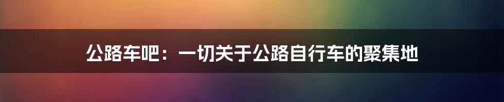 公路车吧：一切关于公路自行车的聚集地