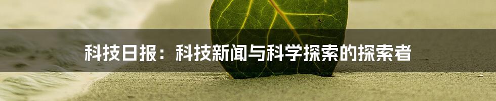 科技日报：科技新闻与科学探索的探索者