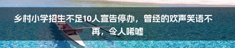 乡村小学招生不足10人宣告停办，曾经的欢声笑语不再，令人唏嘘