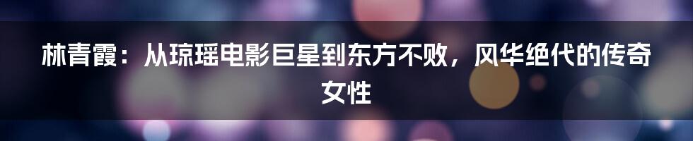 林青霞：从琼瑶电影巨星到东方不败，风华绝代的传奇女性