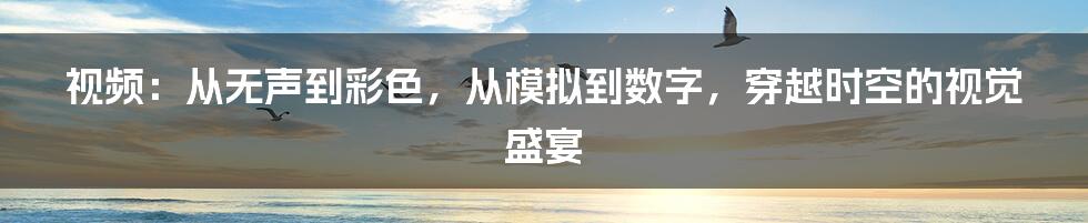 视频：从无声到彩色，从模拟到数字，穿越时空的视觉盛宴