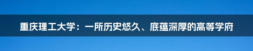 重庆理工大学：一所历史悠久、底蕴深厚的高等学府