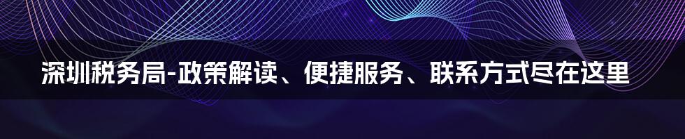 深圳税务局-政策解读、便捷服务、联系方式尽在这里