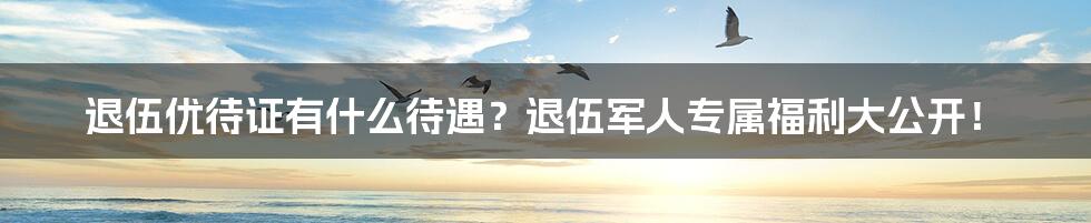 退伍优待证有什么待遇？退伍军人专属福利大公开！