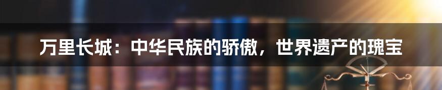 万里长城：中华民族的骄傲，世界遗产的瑰宝