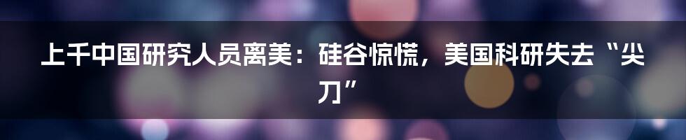 上千中国研究人员离美：硅谷惊慌，美国科研失去“尖刀”