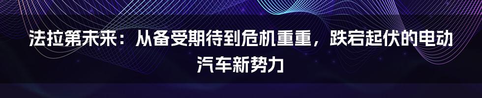 法拉第未来：从备受期待到危机重重，跌宕起伏的电动汽车新势力