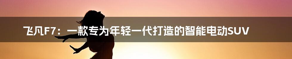 飞凡F7：一款专为年轻一代打造的智能电动SUV