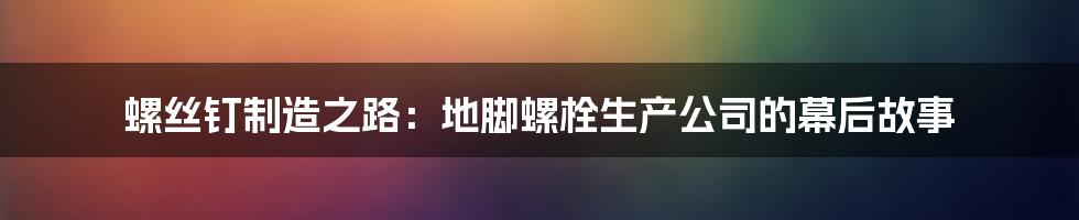 螺丝钉制造之路：地脚螺栓生产公司的幕后故事