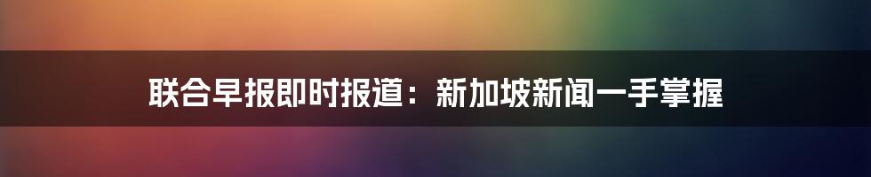 联合早报即时报道：新加坡新闻一手掌握