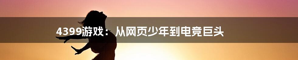 4399游戏：从网页少年到电竞巨头