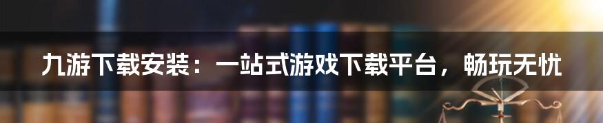 九游下载安装：一站式游戏下载平台，畅玩无忧