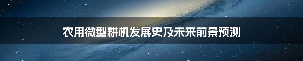 农用微型耕机发展史及未来前景预测