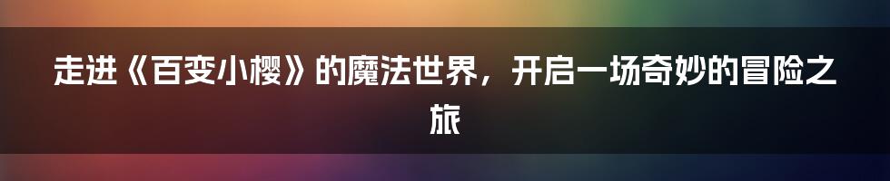 走进《百变小樱》的魔法世界，开启一场奇妙的冒险之旅