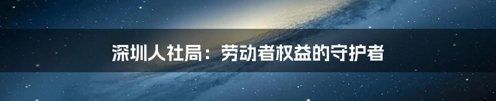 深圳人社局：劳动者权益的守护者