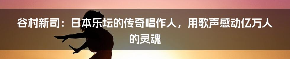 谷村新司：日本乐坛的传奇唱作人，用歌声感动亿万人的灵魂