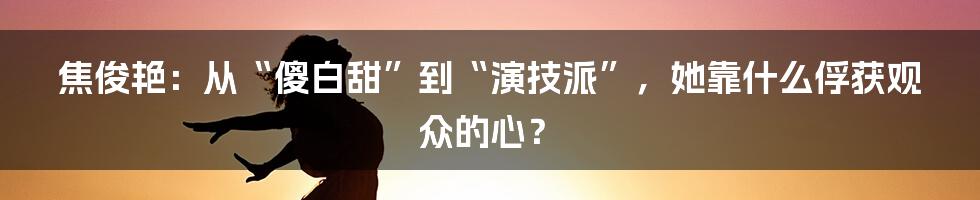 焦俊艳：从“傻白甜”到“演技派”，她靠什么俘获观众的心？