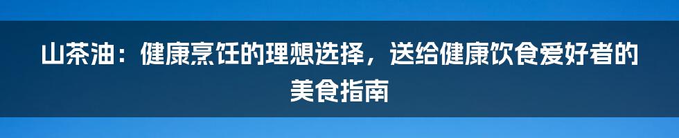 山茶油：健康烹饪的理想选择，送给健康饮食爱好者的美食指南
