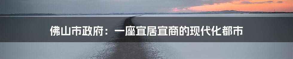 佛山市政府：一座宜居宜商的现代化都市