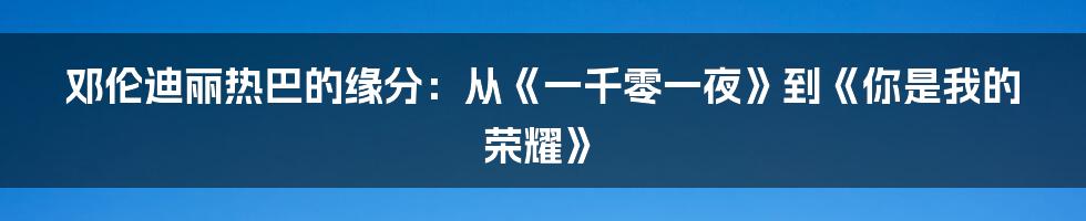 邓伦迪丽热巴的缘分：从《一千零一夜》到《你是我的荣耀》