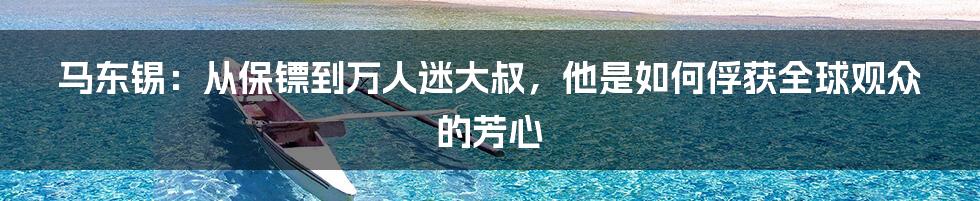 马东锡：从保镖到万人迷大叔，他是如何俘获全球观众的芳心