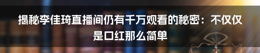 揭秘李佳琦直播间仍有千万观看的秘密：不仅仅是口红那么简单