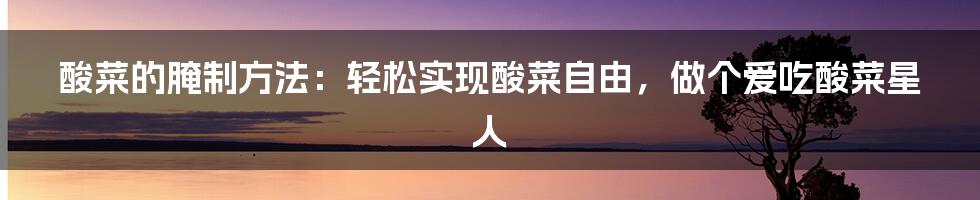 酸菜的腌制方法：轻松实现酸菜自由，做个爱吃酸菜星人