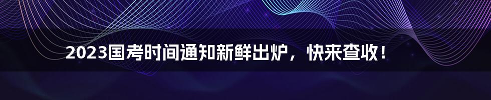 2023国考时间通知新鲜出炉，快来查收！