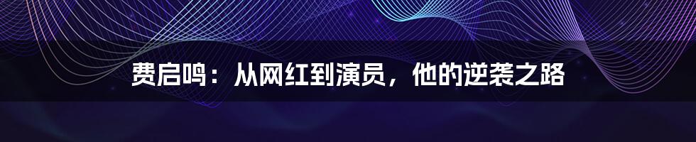 费启鸣：从网红到演员，他的逆袭之路