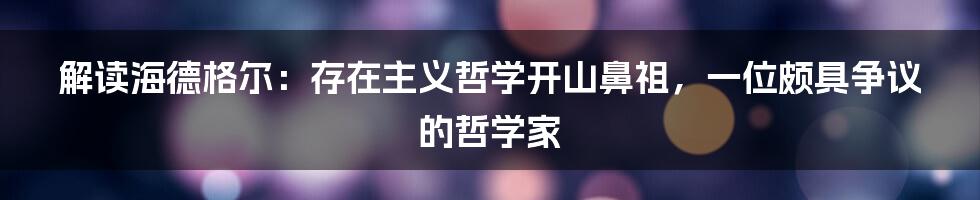 解读海德格尔：存在主义哲学开山鼻祖，一位颇具争议的哲学家