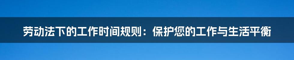 劳动法下的工作时间规则：保护您的工作与生活平衡