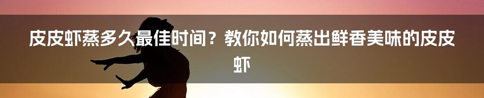 皮皮虾蒸多久最佳时间？教你如何蒸出鲜香美味的皮皮虾