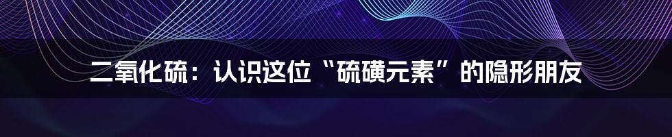 二氧化硫：认识这位“硫磺元素”的隐形朋友