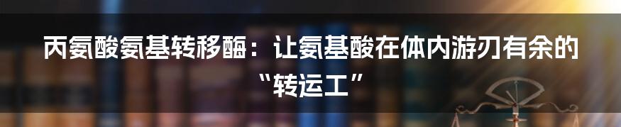 丙氨酸氨基转移酶：让氨基酸在体内游刃有余的“转运工”