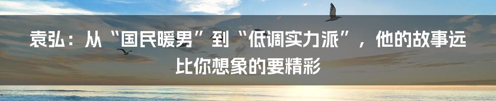 袁弘：从“国民暖男”到“低调实力派”，他的故事远比你想象的要精彩