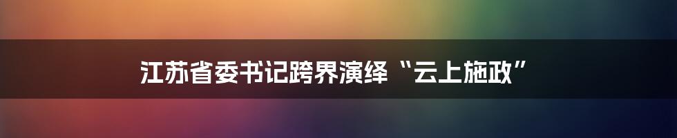 江苏省委书记跨界演绎“云上施政”