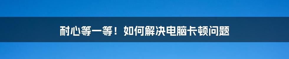 耐心等一等！如何解决电脑卡顿问题