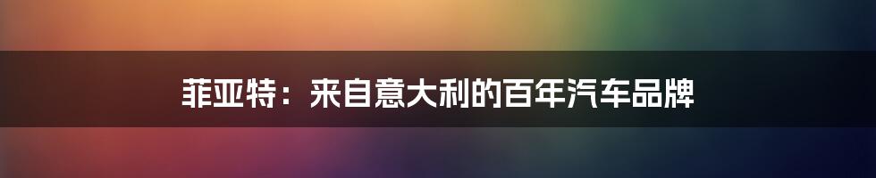 菲亚特：来自意大利的百年汽车品牌